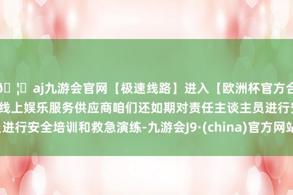 🦄aj九游会官网【极速线路】进入【欧洲杯官方合作网站】华人市场最大的线上娱乐服务供应商咱们还如期对责任主谈主员进行安全培训和救急演练-九游会J9·(china)官方网站-真人游戏第一品牌