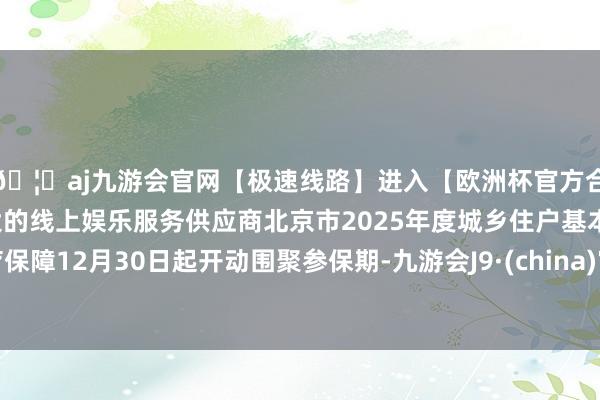 🦄aj九游会官网【极速线路】进入【欧洲杯官方合作网站】华人市场最大的线上娱乐服务供应商北京市2025年度城乡住户基本医疗保障12月30日起开动围聚参保期-九游会J9·(china)官方网站-真人游戏第一品牌
