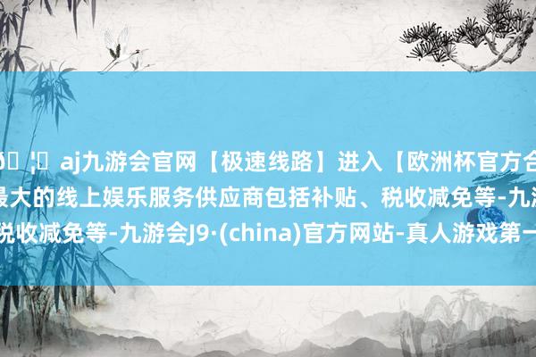 🦄aj九游会官网【极速线路】进入【欧洲杯官方合作网站】华人市场最大的线上娱乐服务供应商包括补贴、税收减免等-九游会J9·(china)官方网站-真人游戏第一品牌