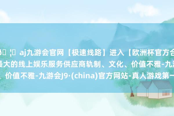 🦄aj九游会官网【极速线路】进入【欧洲杯官方合作网站】华人市场最大的线上娱乐服务供应商轨制、文化、价值不雅-九游会J9·(china)官方网站-真人游戏第一品牌