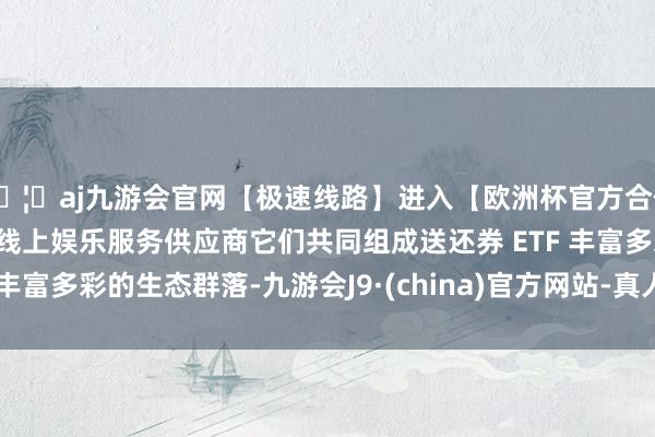 🦄aj九游会官网【极速线路】进入【欧洲杯官方合作网站】华人市场最大的线上娱乐服务供应商它们共同组成送还券 ETF 丰富多彩的生态群落-九游会J9·(china)官方网站-真人游戏第一品牌