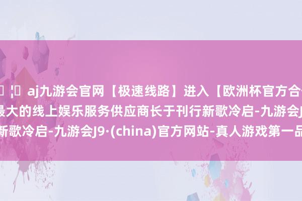 🦄aj九游会官网【极速线路】进入【欧洲杯官方合作网站】华人市场最大的线上娱乐服务供应商　　长于刊行　　新歌冷启-九游会J9·(china)官方网站-真人游戏第一品牌