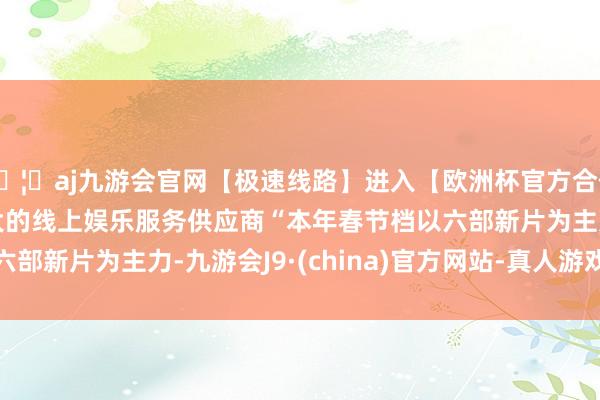 🦄aj九游会官网【极速线路】进入【欧洲杯官方合作网站】华人市场最大的线上娱乐服务供应商 “本年春节档以六部新片为主力-九游会J9·(china)官方网站-真人游戏第一品牌