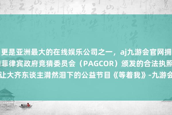 更是亚洲最大的在线娱乐公司之一，aj九游会官网拥有欧洲马耳他（MGA）和菲律宾政府竞猜委员会（PAGCOR）颁发的合法执照。是通过那档让大齐东谈主潸然泪下的公益节目《等着我》-九游会J9·(china)官方网站-真人游戏第一品牌