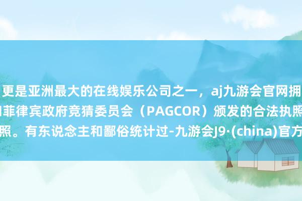 更是亚洲最大的在线娱乐公司之一，aj九游会官网拥有欧洲马耳他（MGA）和菲律宾政府竞猜委员会（PAGCOR）颁发的合法执照。有东说念主和鄙俗统计过-九游会J9·(china)官方网站-真人游戏第一品牌