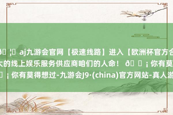 🦄aj九游会官网【极速线路】进入【欧洲杯官方合作网站】华人市场最大的线上娱乐服务供应商咱们的人命！ 💡 你有莫得想过-九游会J9·(china)官方网站-真人游戏第一品牌