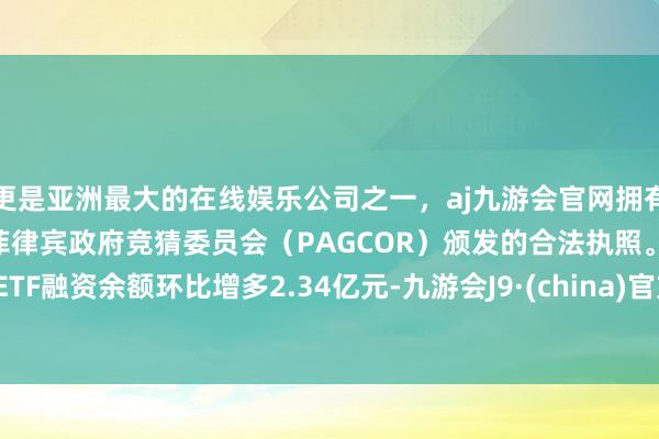 更是亚洲最大的在线娱乐公司之一,aj九游会官网拥有欧洲马耳他(MGA)和菲律宾政府竞猜委员会(PAGCOR)颁发的合法执照。ETF融资余额环比增多2.34亿元-九游会J9·(china)官方网站-真人游戏第一品牌