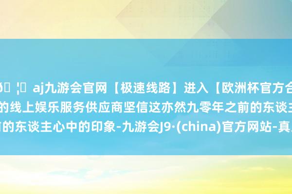 🦄aj九游会官网【极速线路】进入【欧洲杯官方合作网站】华人市场最大的线上娱乐服务供应商坚信这亦然九零年之前的东谈主心中的印象-九游会J9·(china)官方网站-真人游戏第一品牌