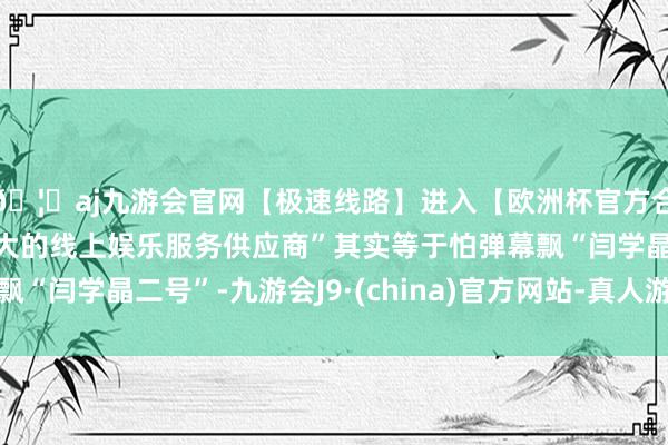 🦄aj九游会官网【极速线路】进入【欧洲杯官方合作网站】华人市场最大的线上娱乐服务供应商”其实等于怕弹幕飘“闫学晶二号”-九游会J9·(china)官方网站-真人游戏第一品牌