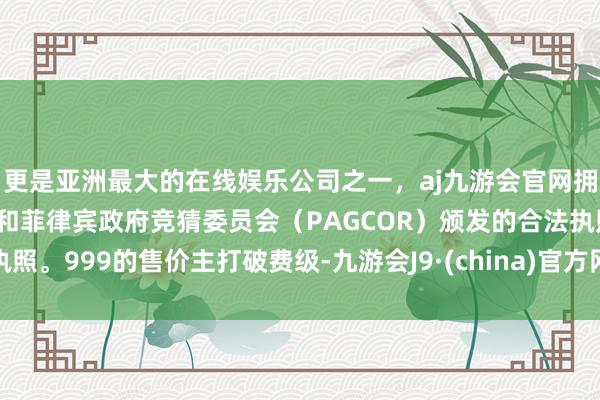 更是亚洲最大的在线娱乐公司之一，aj九游会官网拥有欧洲马耳他（MGA）和菲律宾政府竞猜委员会（PAGCOR）颁发的合法执照。999的售价主打破费级-九游会J9·(china)官方网站-真人游戏第一品牌