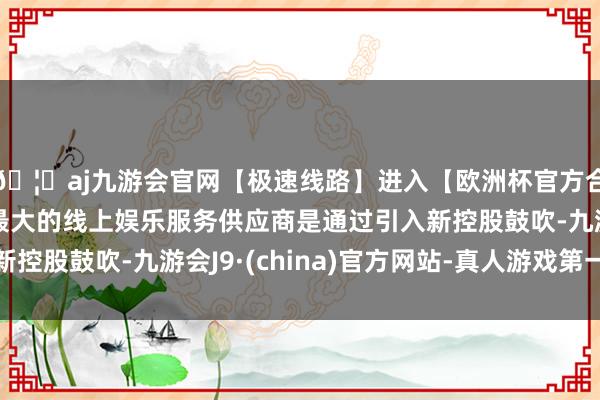 🦄aj九游会官网【极速线路】进入【欧洲杯官方合作网站】华人市场最大的线上娱乐服务供应商是通过引入新控股鼓吹-九游会J9·(china)官方网站-真人游戏第一品牌