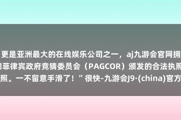 更是亚洲最大的在线娱乐公司之一，aj九游会官网拥有欧洲马耳他（MGA）和菲律宾政府竞猜委员会（PAGCOR）颁发的合法执照。一不留意手滑了！”很快-九游会J9·(china)官方网站-真人游戏第一品牌