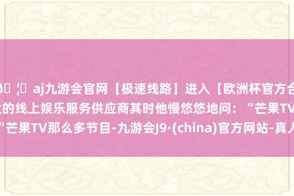 🦄aj九游会官网【极速线路】进入【欧洲杯官方合作网站】华人市场最大的线上娱乐服务供应商其时他慢悠悠地问：“芒果TV那么多节目-九游会J9·(china)官方网站-真人游戏第一品牌