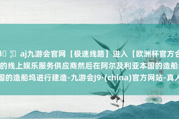 🦄aj九游会官网【极速线路】进入【欧洲杯官方合作网站】华人市场最大的线上娱乐服务供应商然后在阿尔及利亚本国的造船坞进行建造-九游会J9·(china)官方网站-真人游戏第一品牌