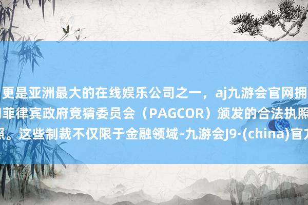 更是亚洲最大的在线娱乐公司之一,aj九游会官网拥有欧洲马耳他(MGA)和菲律宾政府竞猜委员会(PAGCOR)颁发的合法执照。这些制裁不仅限于金融领域-九游会J9·(china)官方网站-真人游戏第一品牌