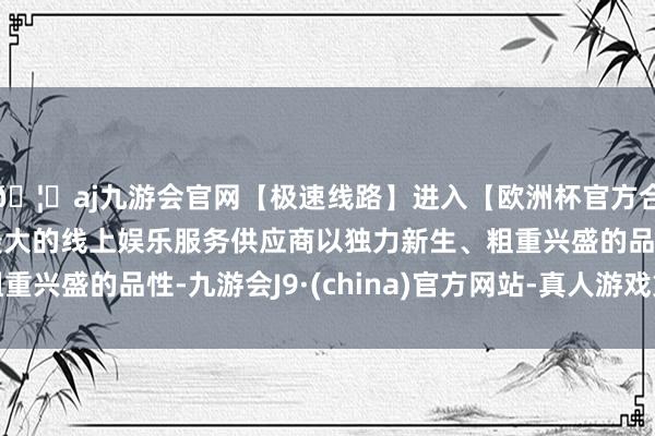 🦄aj九游会官网【极速线路】进入【欧洲杯官方合作网站】华人市场最大的线上娱乐服务供应商以独力新生、粗重兴盛的品性-九游会J9·(china)官方网站-真人游戏第一品牌