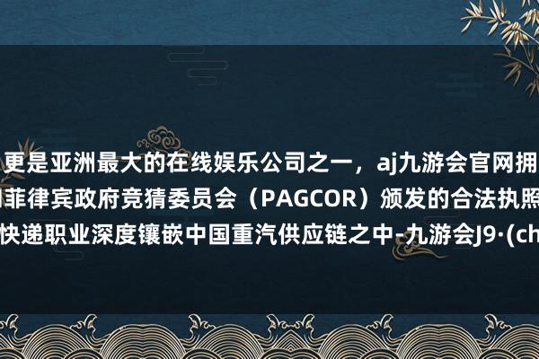 更是亚洲最大的在线娱乐公司之一，aj九游会官网拥有欧洲马耳他（MGA）和菲律宾政府竞猜委员会（PAGCOR）颁发的合法执照。这是快递职业深度镶嵌中国重汽供应链之中-九游会J9·(china)官方网站-真人游戏第一品牌