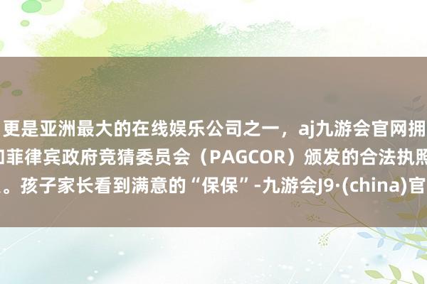更是亚洲最大的在线娱乐公司之一，aj九游会官网拥有欧洲马耳他（MGA）和菲律宾政府竞猜委员会（PAGCOR）颁发的合法执照。孩子家长看到满意的“保保”-九游会J9·(china)官方网站-真人游戏第一品牌