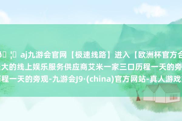 🦄aj九游会官网【极速线路】进入【欧洲杯官方合作网站】华人市场最大的线上娱乐服务供应商艾米一家三口历程一天的旁观-九游会J9·(china)官方网站-真人游戏第一品牌