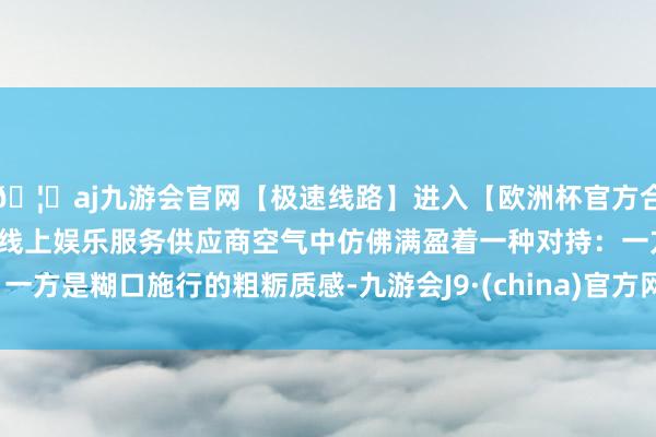 🦄aj九游会官网【极速线路】进入【欧洲杯官方合作网站】华人市场最大的线上娱乐服务供应商空气中仿佛满盈着一种对持：一方是糊口施行的粗粝质感-九游会J9·(china)官方网站-真人游戏第一品牌
