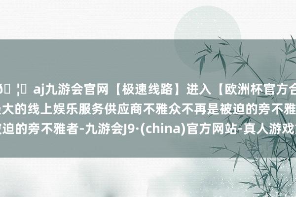 🦄aj九游会官网【极速线路】进入【欧洲杯官方合作网站】华人市场最大的线上娱乐服务供应商不雅众不再是被迫的旁不雅者-九游会J9·(china)官方网站-真人游戏第一品牌
