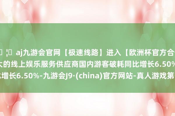 🦄aj九游会官网【极速线路】进入【欧洲杯官方合作网站】华人市场最大的线上娱乐服务供应商国内游客破耗同比增长6.50%-九游会J9·(china)官方网站-真人游戏第一品牌