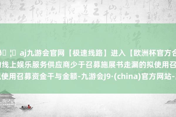 🦄aj九游会官网【极速线路】进入【欧洲杯官方合作网站】华人市场最大的线上娱乐服务供应商少于召募施展书走漏的拟使用召募资金干与金额-九游会J9·(china)官方网站-真人游戏第一品牌