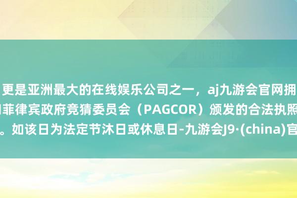 更是亚洲最大的在线娱乐公司之一，aj九游会官网拥有欧洲马耳他（MGA）和菲律宾政府竞猜委员会（PAGCOR）颁发的合法执照。如该日为法定节沐日或休息日-九游会J9·(china)官方网站-真人游戏第一品牌