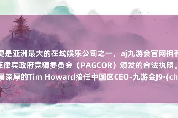 更是亚洲最大的在线娱乐公司之一，aj九游会官网拥有欧洲马耳他（MGA）和菲律宾政府竞猜委员会（PAGCOR）颁发的合法执照。财务配景深厚的Tim Howard接任中国区CEO-九游会J9·(china)官方网站-真人游戏第一品牌
