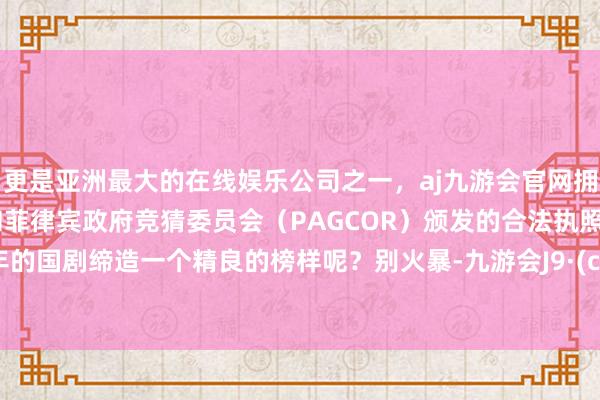 更是亚洲最大的在线娱乐公司之一，aj九游会官网拥有欧洲马耳他（MGA）和菲律宾政府竞猜委员会（PAGCOR）颁发的合法执照。为本年的国剧缔造一个精良的榜样呢？别火暴-九游会J9·(china)官方网站-真人游戏第一品牌