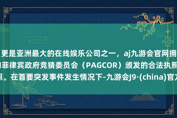 更是亚洲最大的在线娱乐公司之一，aj九游会官网拥有欧洲马耳他（MGA）和菲律宾政府竞猜委员会（PAGCOR）颁发的合法执照。在首要突发事件发生情况下-九游会J9·(china)官方网站-真人游戏第一品牌