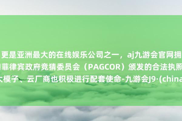 更是亚洲最大的在线娱乐公司之一，aj九游会官网拥有欧洲马耳他（MGA）和菲律宾政府竞猜委员会（PAGCOR）颁发的合法执照。大模子、云厂商也积极进行配套使命-九游会J9·(china)官方网站-真人游戏第一品牌