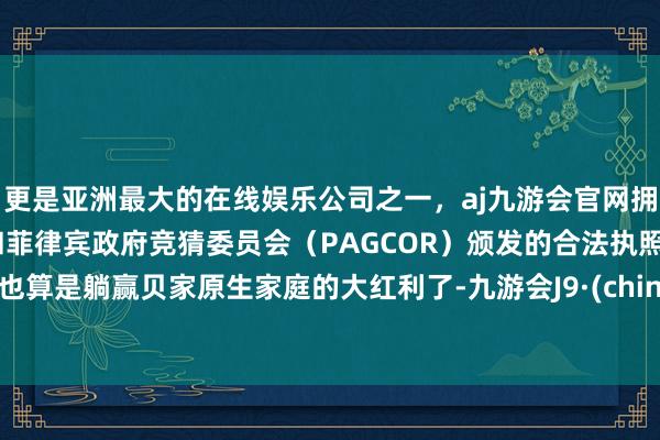 更是亚洲最大的在线娱乐公司之一，aj九游会官网拥有欧洲马耳他（MGA）和菲律宾政府竞猜委员会（PAGCOR）颁发的合法执照。他也算是躺赢贝家原生家庭的大红利了-九游会J9·(china)官方网站-真人游戏第一品牌