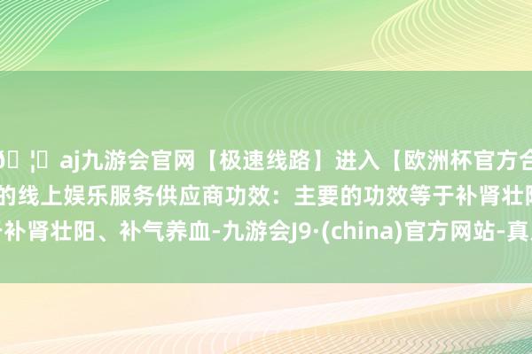 🦄aj九游会官网【极速线路】进入【欧洲杯官方合作网站】华人市场最大的线上娱乐服务供应商功效：主要的功效等于补肾壮阳、补气养血-九游会J9·(china)官方网站-真人游戏第一品牌