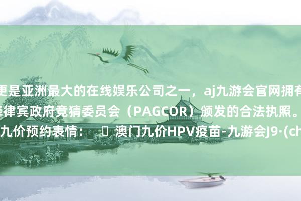 更是亚洲最大的在线娱乐公司之一，aj九游会官网拥有欧洲马耳他（MGA）和菲律宾政府竞猜委员会（PAGCOR）颁发的合法执照。  ✨澳门九价预约表情：   ✨澳门九价HPV疫苗-九游会J9·(china)官方网站-真人游戏第一品牌
