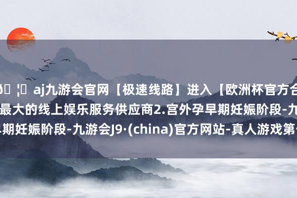 🦄aj九游会官网【极速线路】进入【欧洲杯官方合作网站】华人市场最大的线上娱乐服务供应商2.宫外孕早期妊娠阶段-九游会J9·(china)官方网站-真人游戏第一品牌