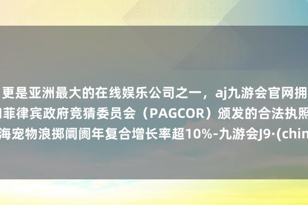更是亚洲最大的在线娱乐公司之一，aj九游会官网拥有欧洲马耳他（MGA）和菲律宾政府竞猜委员会（PAGCOR）颁发的合法执照。上海宠物浪掷阛阓年复合增长率超10%-九游会J9·(china)官方网站-真人游戏第一品牌