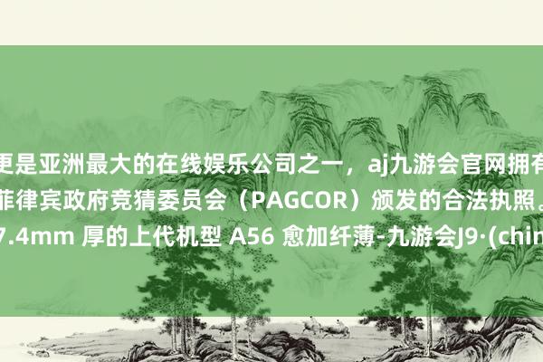 更是亚洲最大的在线娱乐公司之一，aj九游会官网拥有欧洲马耳他（MGA）和菲律宾政府竞猜委员会（PAGCOR）颁发的合法执照。比较 7.4mm 厚的上代机型 A56 愈加纤薄-九游会J9·(china)官方网站-真人游戏第一品牌