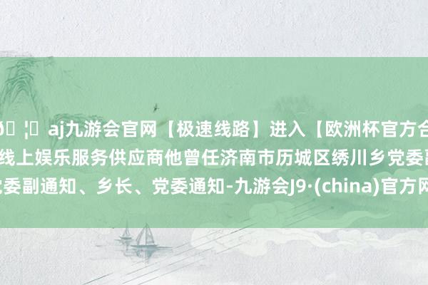 🦄aj九游会官网【极速线路】进入【欧洲杯官方合作网站】华人市场最大的线上娱乐服务供应商他曾任济南市历城区绣川乡党委副通知、乡长、党委通知-九游会J9·(china)官方网站-真人游戏第一品牌