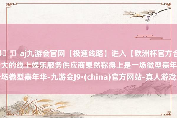 🦄aj九游会官网【极速线路】进入【欧洲杯官方合作网站】华人市场最大的线上娱乐服务供应商果然称得上是一场微型嘉年华-九游会J9·(china)官方网站-真人游戏第一品牌