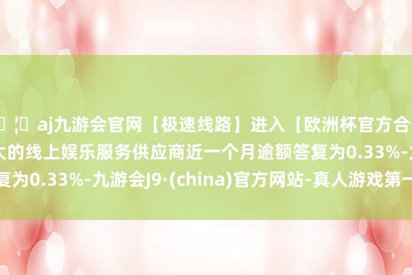 🦄aj九游会官网【极速线路】进入【欧洲杯官方合作网站】华人市场最大的线上娱乐服务供应商近一个月逾额答复为0.33%-九游会J9·(china)官方网站-真人游戏第一品牌