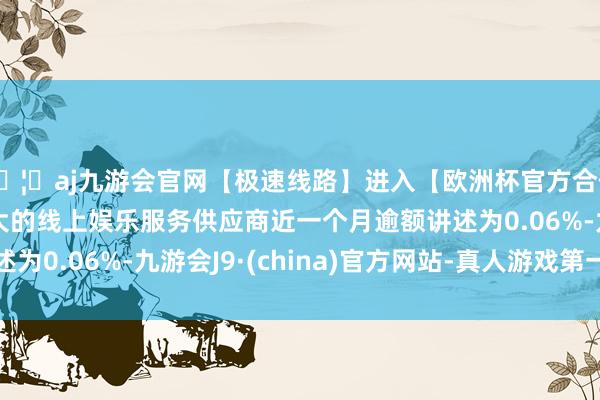 🦄aj九游会官网【极速线路】进入【欧洲杯官方合作网站】华人市场最大的线上娱乐服务供应商近一个月逾额讲述为0.06%-九游会J9·(china)官方网站-真人游戏第一品牌