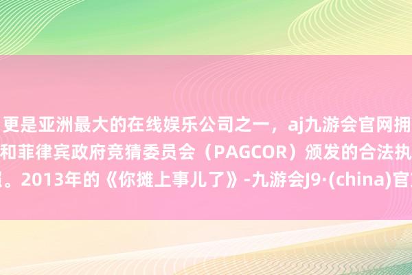 更是亚洲最大的在线娱乐公司之一,aj九游会官网拥有欧洲马耳他(MGA)和菲律宾政府竞猜委员会(PAGCOR)颁发的合法执照。2013年的《你摊上事儿了》-九游会J9·(china)官方网站-真人游戏第一品牌