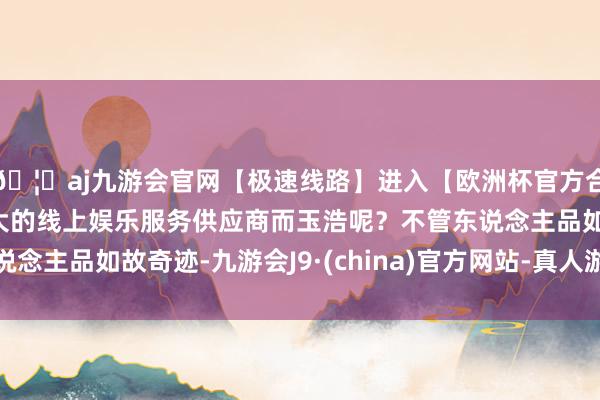 🦄aj九游会官网【极速线路】进入【欧洲杯官方合作网站】华人市场最大的线上娱乐服务供应商而玉浩呢?不管东说念主品如故奇迹-九游会J9·(china)官方网站-真人游戏第一品牌