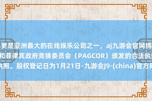 更是亚洲最大的在线娱乐公司之一，aj九游会官网拥有欧洲马耳他（MGA）和菲律宾政府竞猜委员会（PAGCOR）颁发的合法执照。股权登记日为1月21日-九游会J9·(china)官方网站-真人游戏第一品牌