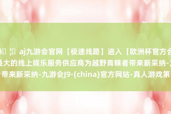 🦄aj九游会官网【极速线路】进入【欧洲杯官方合作网站】华人市场最大的线上娱乐服务供应商为越野青睐者带来新采纳-九游会J9·(china)官方网站-真人游戏第一品牌