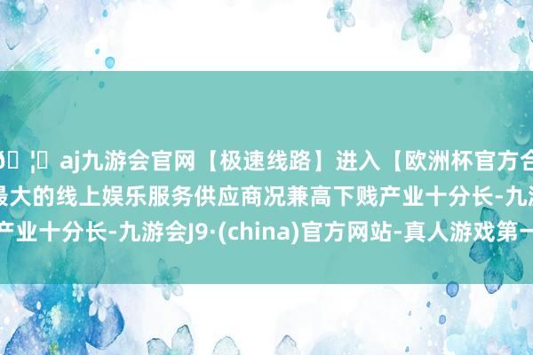 🦄aj九游会官网【极速线路】进入【欧洲杯官方合作网站】华人市场最大的线上娱乐服务供应商况兼高下贱产业十分长-九游会J9·(china)官方网站-真人游戏第一品牌