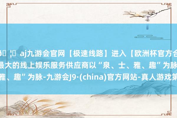 🦄aj九游会官网【极速线路】进入【欧洲杯官方合作网站】华人市场最大的线上娱乐服务供应商以“泉、士、雅、趣”为脉-九游会J9·(china)官方网站-真人游戏第一品牌