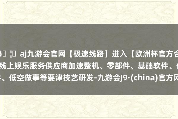 🦄aj九游会官网【极速线路】进入【欧洲杯官方合作网站】华人市场最大的线上娱乐服务供应商加速整机、零部件、基础软件、低空做事等要津技艺研发-九游会J9·(china)官方网站-真人游戏第一品牌