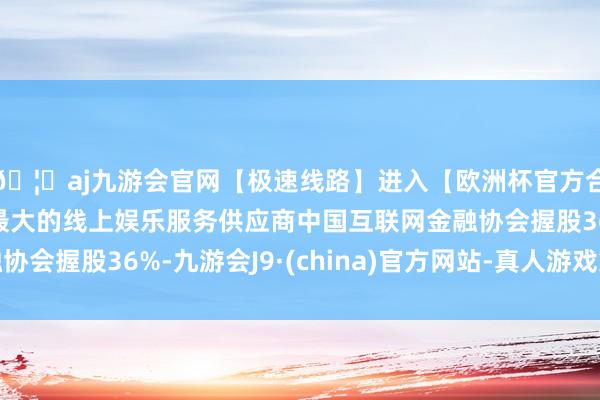 🦄aj九游会官网【极速线路】进入【欧洲杯官方合作网站】华人市场最大的线上娱乐服务供应商中国互联网金融协会握股36%-九游会J9·(china)官方网站-真人游戏第一品牌